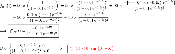 f'_{0,9}(t)=90\times\left(\dfrac{1}{1-0,1\,\text{e}^{-0,9t}}\right)'=90\times\dfrac{-(1-0,1\,\text{e}^{-0,9t})'}{(1-0,1\,\text{e}^{-0,9t})^2}=90\times\dfrac{-[0-0,1\times(-0,9t)'\,\text{e}^{-0,9t}]}{(1-0,1\,\text{e}^{-0,9t})^2} \\\\\phantom{f'_{0,9}(t)}=90\times\dfrac{0,1\times(-0,9)\,\text{e}^{-0,9t}}{(1-0,1\,\text{e}^{-0,9t})^2}=90\times\dfrac{-0,09\,\text{e}^{-0,9t}}{(1-0,1\,\text{e}^{-0,9t})^2} \\\\\Longrightarrow\boxed{f'_{0,9}(t)=\dfrac{-8,1\,\text{e}^{-0,9t}}{(1-0,1\,\text{e}^{-0,9t})^2}} \\\\\\\text{D'o }\left\lbrace\begin{matrix}-8,1\,\text{e}^{-0,9t}<0\\ (1-0,1\,\text{e}^{-0,9t})^2>0\end{matrix}\right.\ \ \ \Longrightarrow\ \ \ \boxed{{\red{f'_{0,9}(t)<0\ \ \text{sur }[0\,;+\infty[}}}